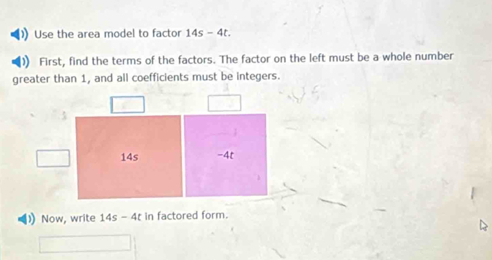 Use the area model to factor 14s-4t. 
First, find the terms of the factors. The factor on the left must be a whole number 
greater than 1, and all coefficients must be integers. 
Now, write 14s-4t in factored form.