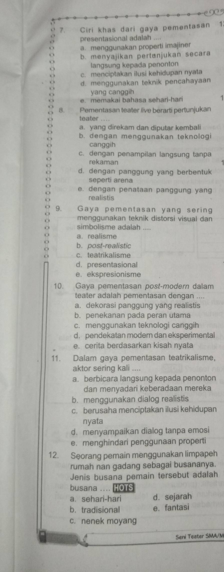 Ciri khas dari gaya pementasan 1.
presentasional adalah ....
a. menggunakan properti imajiner
b. menyajikan pertunjukan secara
langsung kepada penonton
c. menciptakan ilusi kehidupan nyata
d. menggunakan teknik pencahayaan
yang canggih
e. memakai bahasa sehari-hari
1
8. Pementasan teater /ive berarti pertunjukan
teater ....
a. yang direkam dan diputar kembali
b. dengan menggunakan teknologi
canggih
c. dengan penampilan langsung tanpa
rekaman
d. dengan panggung yang berbentuk
seperti arena
e. dengan penataan panggung yang
realistis
9. Gaya pementasan yang sering
menggunakan teknik distorsi visual dan
simbolisme adalah ....
a. realisme
b.post-realistic
c. teatrikalisme
d. presentasional
e. ekspresionisme
10. Gaya pementasan post-modern dalam
teater adalah pementasan dengan ....
a. dekorasi panggung yang realistis
b. penekanan pada peran utama
c. menggunakan teknologi canggih
d. pendekatan modern dan eksperimental
e. cerita berdasarkan kisah nyata
11. Dalam gaya pementasan teatrikalisme,
aktor sering kali ....
a. berbicara langsung kepada penonton
dan menyadari keberadaan mereka
b. menggunakan dialog realistis
c. berusaha menciptakan ilusi kehidupan
nyata
d. menyampaikan dialog tanpa emosi
e. menghindari penggunaan properti
12. Seorang pemain menggunakan limpapeh
rumah nan gadang sebagai busananya.
Jenis busana pemain tersebut adalah
busana .... HOTS
a. sehari-hari d. sejarah
b. tradisional e.fantasi
c. nenek moyang
Seni Teater SMA/M