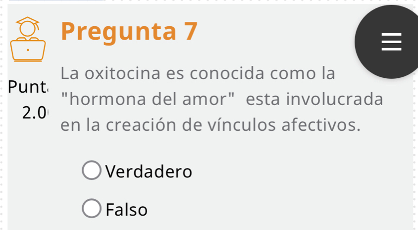 Pregunta 7

La oxitocina es conocida como la
Punt
"hormona del amor" esta involucrada
2.0
en la creación de vínculos afectivos.
Verdadero
Falso