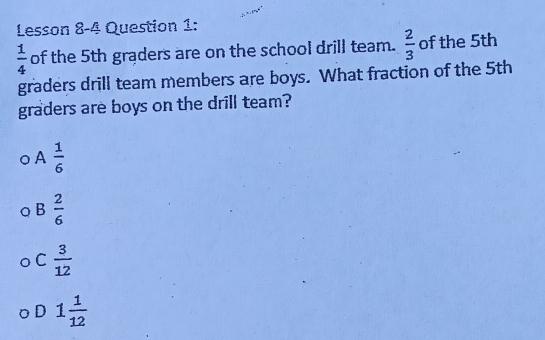 Lesson 8-4 Question 1:
 1/4  of the 5th graders are on the school drill team.  2/3  of the 5th
graders drill team members are boys. What fraction of the 5th
graders are boys on the drill team?
A  1/6 
B  2/6 
C  3/12 
D 1 1/12 