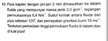 Pipa kapiler dengan jari-jari 2 mm dimasukkan ke dalam 
fluida yang mempunyai massa jenis 2.0gcm^(-3) , tegangan 
permukaannya 6,4 Nm ''. Sudut kontak antara fluida dan 
pipa sebesar 120° , dan percepatan gravitasi bumi 10ms^(-2). 
Tentukan perbedaan tinggi permukaan fluida di dalam dan 
di luar pipa!