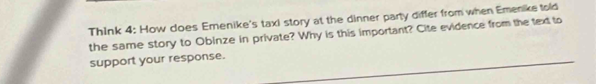 Think 4: How does Emenike's taxi story at the dinner party differ from when Emenike told 
the same story to Obinze in private? Why is this important? Cite evidence from the text to 
support your response.