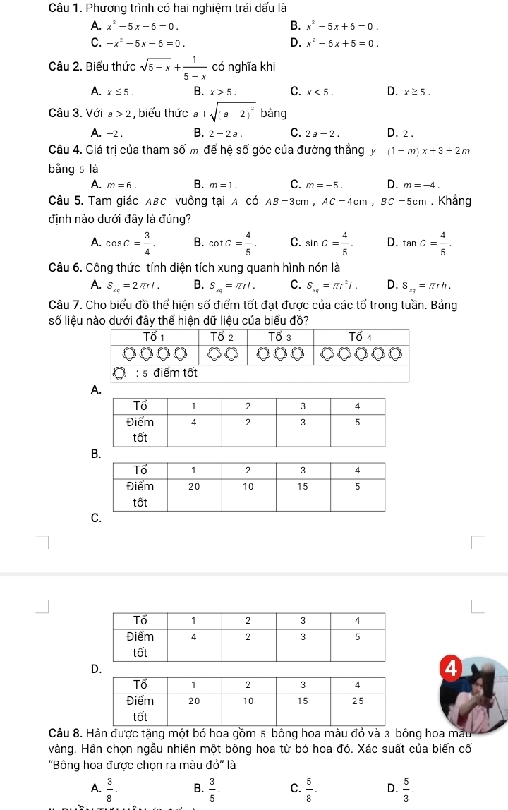 Phương trình có hai nghiệm trái dấu là
A. x^2-5x-6=0. B. x^2-5x+6=0.
C. -x^2-5x-6=0. D. x^2-6x+5=0.
Câu 2. Biểu thức sqrt(5-x)+ 1/5-x  có nghĩa khi
A. x≤ 5. B. x>5. C. x<5. D. x≥ 5.
Câu 3. Với a>2 , biểu thức a+sqrt((a-2)^2) bằng
A. -2 . B. 2-2a. C. 2a-2. D. 2 .
Câu 4. Giá trị của tham số m để hệ số góc của đường thẳng y=(1-m)x+3+2m
bằng 5 là
A. m=6. B. m=1. C. m=-5. D. m=-4.
Câu 5. Tam giác ABC vuông tại A có AB=3cm,AC=4cm,BC=5cm. Khẳng
định nào dưới đây là đúng?
A. cos C= 3/4 . B. cot C= 4/5 . C. sin C= 4/5 . D. tan C= 4/5 .
Câu 6. Công thức tính diện tích xung quanh hình nón là
A. S_xq=2π rl. B. S_xq=π rl. C. S_xq=π r^2l. D. S_xq=π rh.
Câu 7. Cho biểu đồ thể hiện số điểm tốt đạt được của các tổ trong tuần. Bảng
số liệu nào dưới đây thể hiện dữ liệu của biểu đồ?
A.
D.
4
Câu 8. Hân được tặng một bó hoa gồm 5 bông hoa màu đỏ và 3 bông hoa mẫu
vàng. Hân chọn ngẫu nhiên một bông hoa từ bó hoa đó. Xác suất của biến cố
''Bông hoa được chọn ra màu do'' là
A.  3/8 . B.  3/5 . C.  5/8 . D.  5/3 .