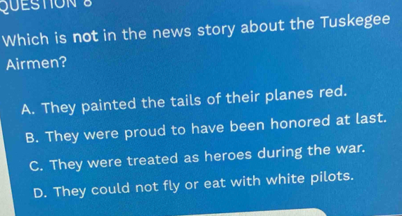 Which is not in the news story about the Tuskegee
Airmen?
A. They painted the tails of their planes red.
B. They were proud to have been honored at last.
C. They were treated as heroes during the war.
D. They could not fly or eat with white pilots.