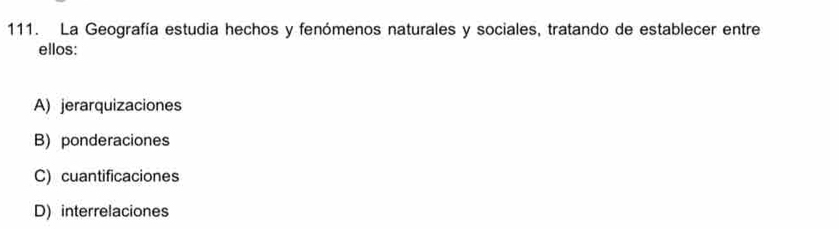 La Geografía estudia hechos y fenómenos naturales y sociales, tratando de establecer entre
ellos:
A) jerarquizaciones
B) ponderaciones
C) cuantificaciones
D) interrelaciones