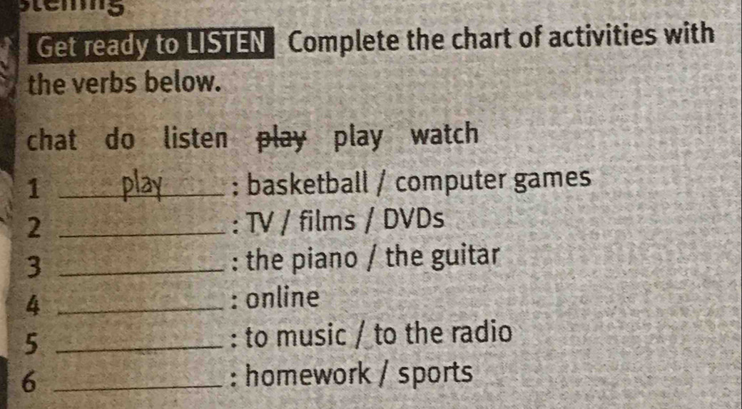 tems 
Get ready to LISTEN Complete the chart of activities with 
the verbs below. 
chat do listen play play watch 
1 _; basketball / computer games 
2 _: TV / films / DVDs 
3 _: the piano / the guitar 
4 _: online 
5 _: to music / to the radio 
6 _: homework / sports