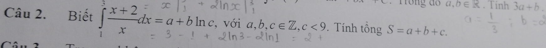 Trong đ a, b∈ R. Tính 3a+b. 
Câu 2. Biết ∈tlimits _1^(3frac x+2)xdx=a+bln c , với a, b, c∈ Z, c<9</tex> . Tính tổng S=a+b+c.