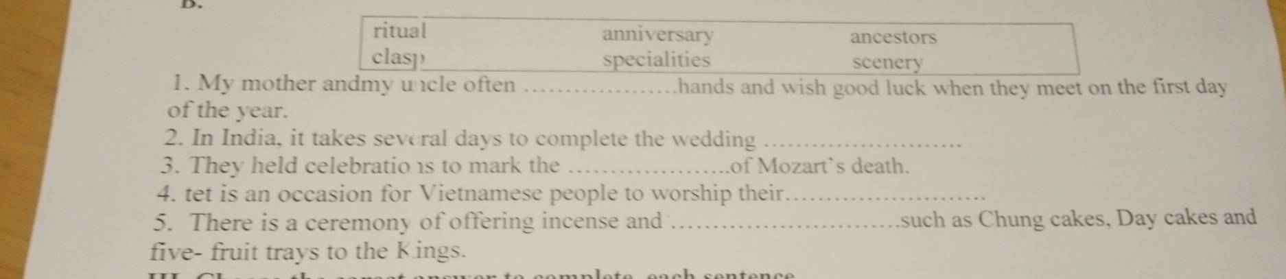 My moth hands and wish good luck when they meet on the first day. 
of the year. 
2. In India, it takes several days to complete the wedding_ 
3. They held celebratio is to mark the _of Mozart`s death. 
4. tet is an occasion for Vietnamese people to worship their_ 
5. There is a ceremony of offering incense and _such as Chung cakes, Day cakes and 
five- fruit trays to the Kings.