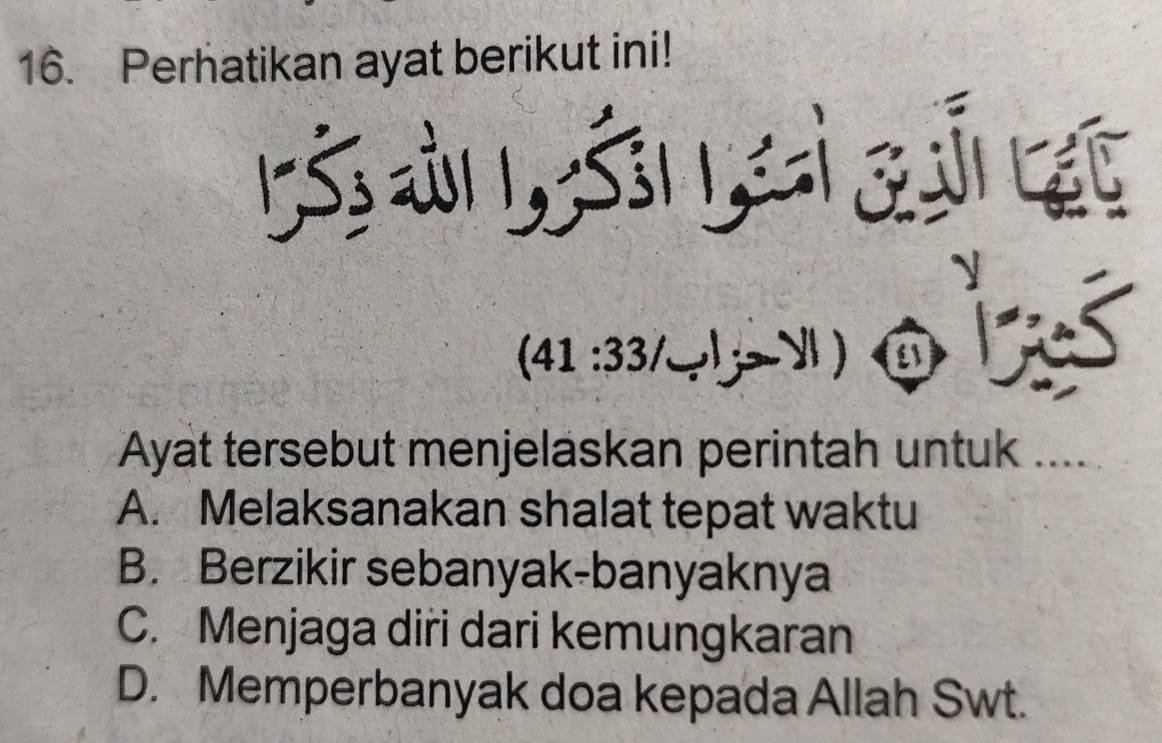 Perhatikan ayat berikut ini!
ऊàs s z द

(41:33/_ ,y!) 3
Ayat tersebut menjeläskan perintah untuk ....
A. Melaksanakan shalat tepat waktu
B. Berzikir sebanyak-banyaknya
C. Menjaga diri dari kemungkaran
D. Memperbanyak doa kepada Allah Swt.