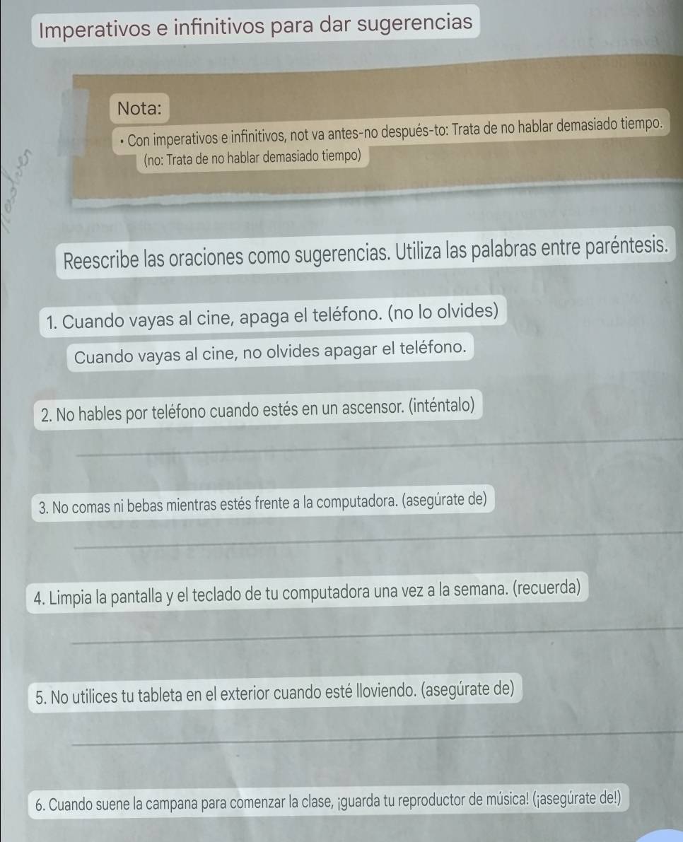 Imperativos e infinitivos para dar sugerencias 
Nota: 
Con imperativos e infinitivos, not va antes-no después-to: Trata de no hablar demasiado tiempo. 
(no: Trata de no hablar demasiado tiempo) 
Reescribe las oraciones como sugerencias. Utiliza las palabras entre paréntesis. 
1. Cuando vayas al cine, apaga el teléfono. (no lo olvides) 
Cuando vayas al cine, no olvides apagar el teléfono. 
2. No hables por teléfono cuando estés en un ascensor. (inténtalo) 
_ 
3. No comas ni bebas mientras estés frente a la computadora. (asegúrate de) 
_ 
4. Limpia la pantalla y el teclado de tu computadora una vez a la semana. (recuerda) 
_ 
5. No utilices tu tableta en el exterior cuando esté lloviendo. (asegúrate de) 
_ 
6. Cuando suene la campana para comenzar la clase, ¡guarda tu reproductor de música! (¡asegúrate de!)