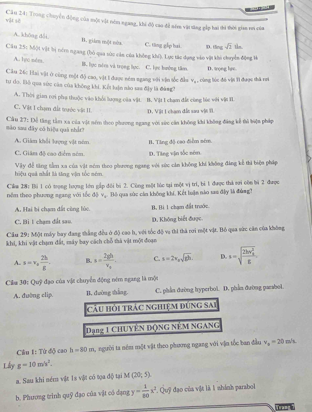 2023 - 2024
vật sẽ  Câu 24: Trong chuyển động của một vật ném ngang, khi độ cao để ném vật tăng gấp hai thi thời gian rơi của
A. không đổi, B. giảm một nửa. C. tăng gắp hai. D. tăng sqrt(2) lần
Câu 25: Một vật bị ném ngang (bỏ qua sức cản của không khí). Lực tác dụng vào vật khi chuyển động là
A. lực ném. B. lực ném và trọng lực. C. lực hướng tâm. D. trọng lực.
Câu 26: Hai vật ở cùng một độ cao, vật I được ném ngang với vận tốc đầu V_0, , cùng lúc đó vật II được thả rơi
tự do. Bỏ qua sức cản của không khí. Kết luận nào sau đậy là đúng?
A. Thời gian rơi phụ thuộc vào khối lượng của vật. B. Vật I chạm đất cùng lúc với vật II.
C. Vật I chạm đất trước vật II.
D. Vật I chạm đất sau vật II.
Cầu 27: Để tăng tầm xa của vật ném theo phương ngang với sức cản không khí không đáng kể thì biện pháp
nào sau đây có hiệu quả nhất?
A. Giảm khối lượng vật ném. B. Tăng độ cao điểm ném.
C. Giảm độ cao điểm ném. D. Tăng vận tốc ném.
Vậy đề tăng tầm xa của vật ném theo phương ngang với sức cản không khí không đáng kể thì biện pháp
hiệu quả nhất là tăng vận tốc ném.
Câu 28: Bi 1 có trọng lượng lớn gấp đôi bi 2. Cùng một lúc tại một vị trí, bi 1 được thả rơi còn bi 2 được
ném theo phương ngang với tốc độ V_0 Bỏ qua sức cản không khí. Kết luận nào sau đậy là đúng?
A. Hai bi chạm đất cùng lúc. B. Bi 1 chạm đất trước.
C. Bi 1 chạm đất sau. D. Không biết được.
Câu 29: Một máy bay đang thẳng đều ở độ cao h, với tốc độ v₀ thì thả rơi một vật. Bỏ qua sức cản của không
khí, khi vật chạm đất, máy bay cách chỗ thả vật một đoạn
A. s=v_0 2h/g . s=frac 2ghv_0.
B.
C. s=2v_0sqrt(gh). D. s=sqrt (frac 2hv_0)^2g.
Câu 30: Quỹ đạo của vật chuyển động ném ngang là một
A. đường elip. B. đường thắng. C. phần đường hyperbol. D. phần đường parabol.
CÂU HỚI TRÁC NGHIỆM ĐÚNG SAI
Dạng 1 CHUYÊN ĐỌNG NÉM NGANG
Câu 1: Từ độ cao h=80m , người ta ném một vật theo phương ngang với vận tốc ban đầu v_0=20m/s.
Lấy g=10m/s^2.
a. Sau khi ném vật 1s vật có tọa độ tại M(20;5).
b. Phương trình quỹ đạo của vật có dạng y= 1/80 x^2 Quỹ đạo của vật là 1 nhánh parabol
Trang 7