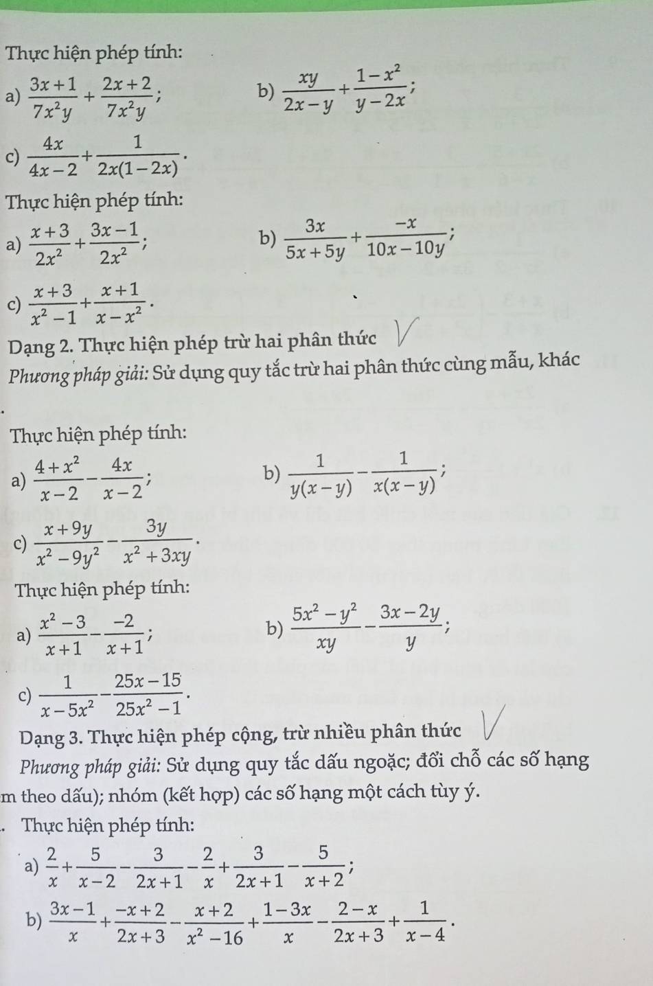 Thực hiện phép tính:
a)  (3x+1)/7x^2y + (2x+2)/7x^2y ;
b)  xy/2x-y + (1-x^2)/y-2x ;
c)  4x/4x-2 + 1/2x(1-2x) .
Thực hiện phép tính:
a)  (x+3)/2x^2 + (3x-1)/2x^2 ; b)  3x/5x+5y + (-x)/10x-10y ;
c)  (x+3)/x^2-1 + (x+1)/x-x^2 .
Dạng 2. Thực hiện phép trừ hai phân thức
Phương pháp giải: Sử dụng quy tắc trừ hai phân thức cùng mẫu, khác
Thực hiện phép tính:
a)  (4+x^2)/x-2 - 4x/x-2 ; b)  1/y(x-y) - 1/x(x-y) ;
c)  (x+9y)/x^2-9y^2 - 3y/x^2+3xy .
* Thực hiện phép tính:
a)  (x^2-3)/x+1 - (-2)/x+1 ; b)  (5x^2-y^2)/xy - (3x-2y)/y ;
c)  1/x-5x^2 - (25x-15)/25x^2-1 .
Dạng 3. Thực hiện phép cộng, trừ nhiều phân thức
Phương pháp giải: Sử dụng quy tắc dấu ngoặc; đổi chỗ các số hạng
m theo dấu); nhóm (kết hợp) các số hạng một cách tùy ý.
. Thực hiện phép tính:
a)  2/x + 5/x-2 - 3/2x+1 - 2/x + 3/2x+1 - 5/x+2 ;
b)  (3x-1)/x + (-x+2)/2x+3 - (x+2)/x^2-16 + (1-3x)/x - (2-x)/2x+3 + 1/x-4 .