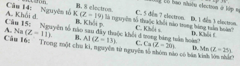 ectron. p3s°, 
Ông có bao nhiêu electron ở lớp ng
B. 8 electron. C. 5 đến 7 electron. D. 1 đến 3 electron.
Câu 14: Nguyên tố K(Z=19) là nguyên tố thuộc khối nào trong bảng tuần hoàn?
A. Khối d. B. Khối p. C. Khối s.
Câu 15: Nguyên tố nào sau đây thuộc khối d trong bảng tuần hoàn?
D. Khối f.
A. Na (Z=11). B. Al(Z=13). C. Ca(Z=20). 
Câu 16: Trong một chu kì, nguyên tử nguyên tố nhóm nào có bán kính lớn nhất? D. Mn(Z=25).