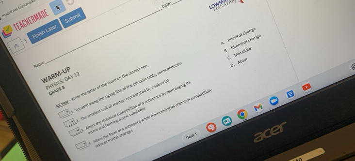 mwisd net bookmark._
Date
_
LOWMA
EDUCATION
Submit
TEACHERMADE
A Finish Later
B. Chemical change
Name:
D. Atom

Located along the zigzag line of the periodic table; semiconduct A. Physical change
WARM-UP
PHYSICS, DAY 12
l Year - Write the letter of the word on the correct lin
The smallest unit of matter; represented by a subscri C. Metalloid
GRADE 8
Alters the chemical composition of a substance by rearranging
Alters the form of a substance while maintaining its chemical compositic
toms and forming a new substanc 
Desk 1
state of matter changes