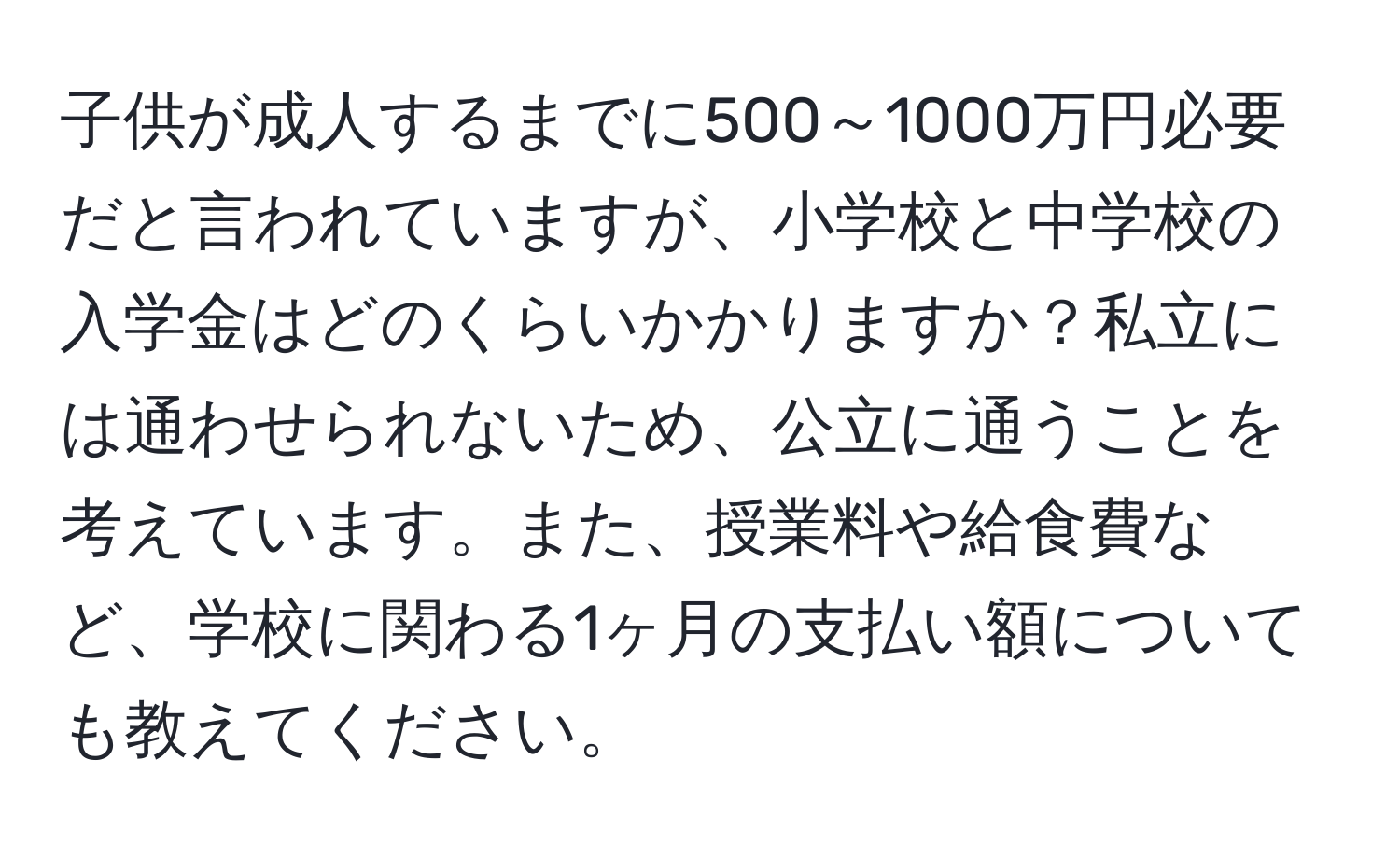 子供が成人するまでに500～1000万円必要だと言われていますが、小学校と中学校の入学金はどのくらいかかりますか？私立には通わせられないため、公立に通うことを考えています。また、授業料や給食費など、学校に関わる1ヶ月の支払い額についても教えてください。