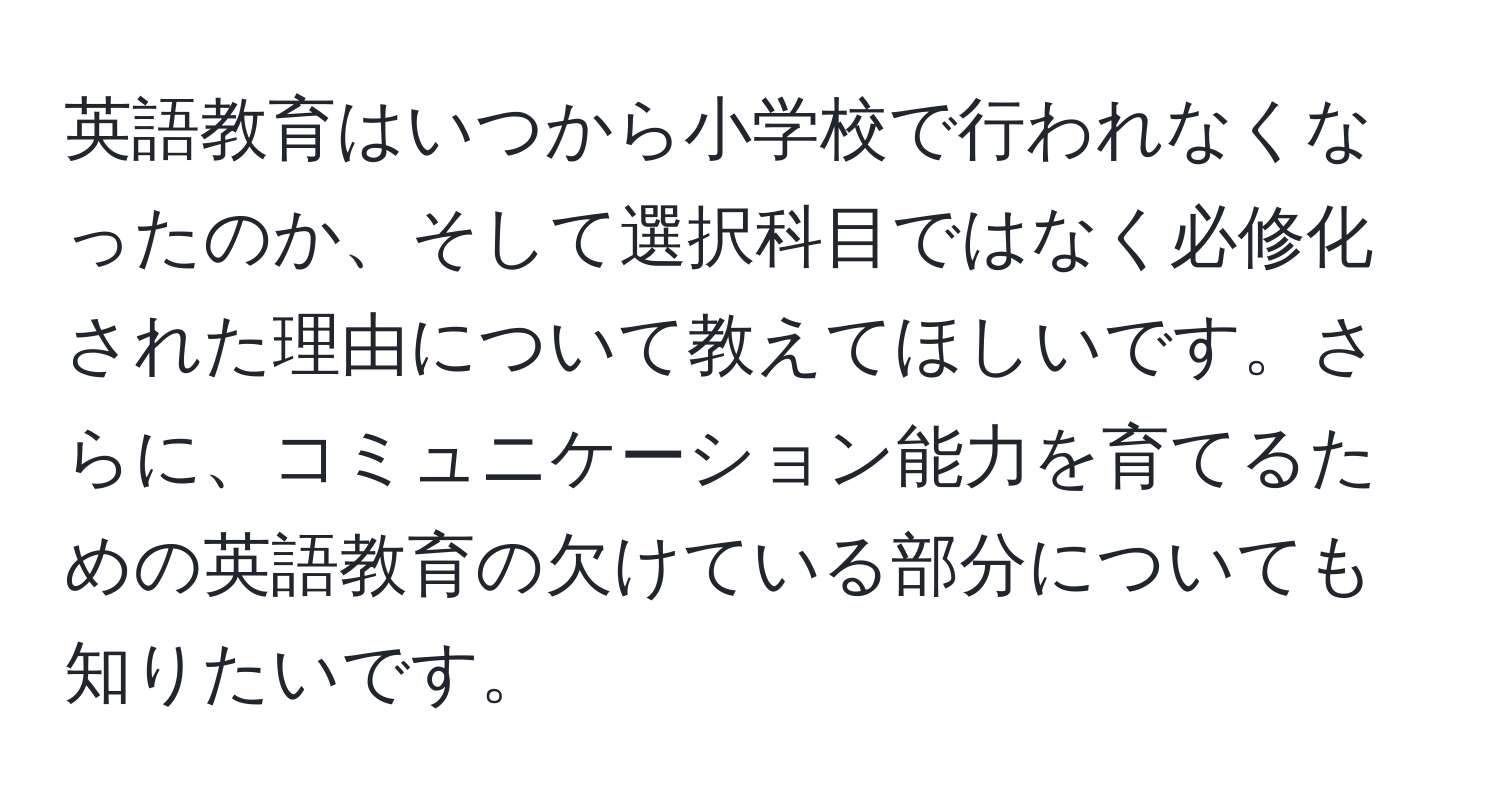 英語教育はいつから小学校で行われなくなったのか、そして選択科目ではなく必修化された理由について教えてほしいです。さらに、コミュニケーション能力を育てるための英語教育の欠けている部分についても知りたいです。