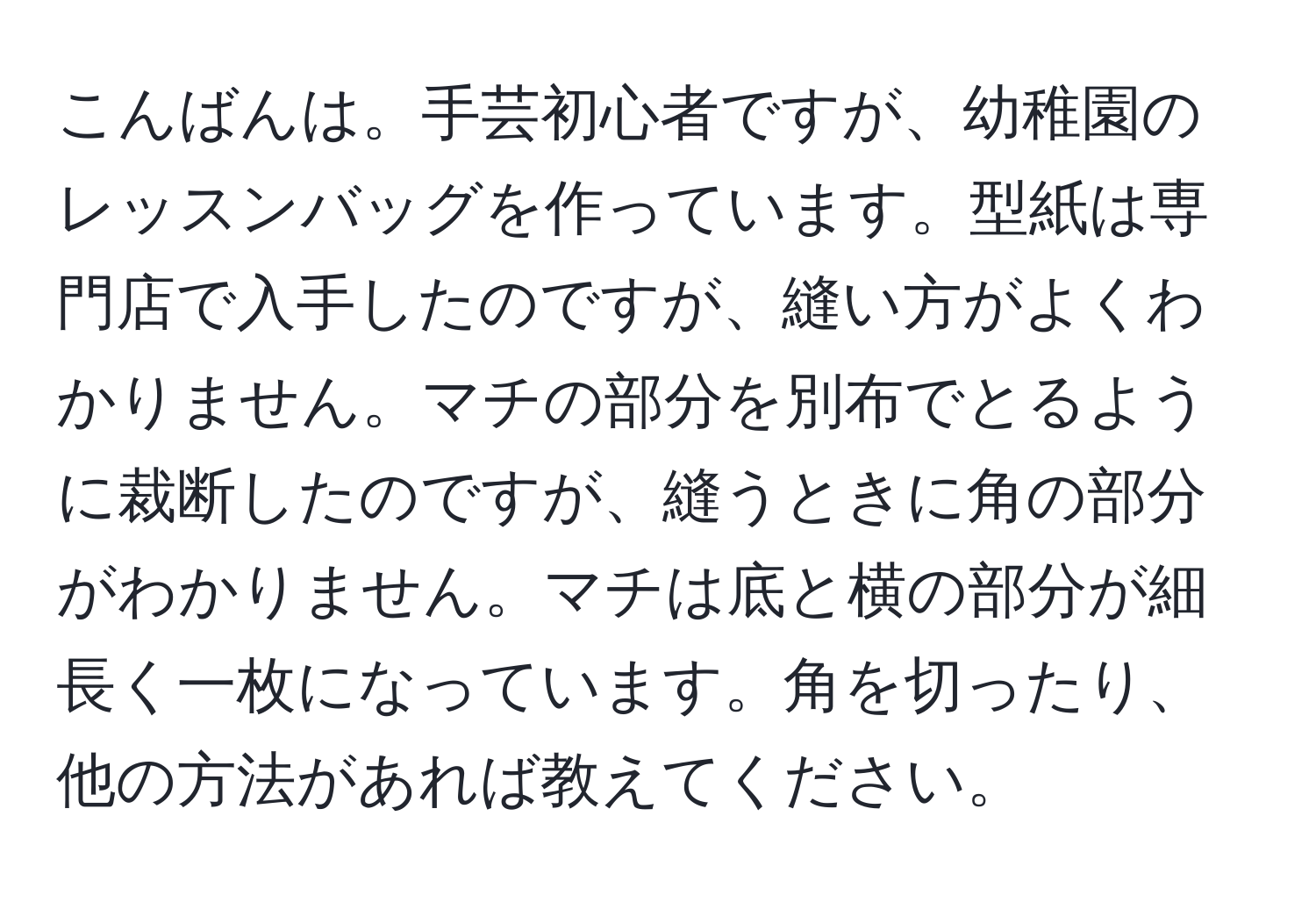 こんばんは。手芸初心者ですが、幼稚園のレッスンバッグを作っています。型紙は専門店で入手したのですが、縫い方がよくわかりません。マチの部分を別布でとるように裁断したのですが、縫うときに角の部分がわかりません。マチは底と横の部分が細長く一枚になっています。角を切ったり、他の方法があれば教えてください。