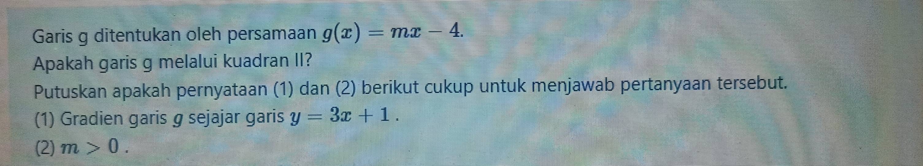 Garis g ditentukan oleh persamaan g(x)=mx-4. 
Apakah garis g melalui kuadran II? 
Putuskan apakah pernyataan (1) dan (2) berikut cukup untuk menjawab pertanyaan tersebut. 
(1) Gradien garis ɡ sejajar garis y=3x+1. 
(2) m>0.