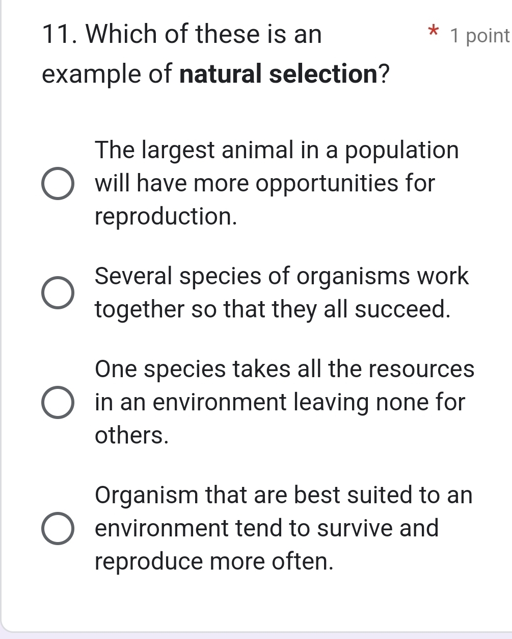 Which of these is an 1 point
example of natural selection?
The largest animal in a population
will have more opportunities for
reproduction.
Several species of organisms work
together so that they all succeed.
One species takes all the resources
in an environment leaving none for
others.
Organism that are best suited to an
environment tend to survive and
reproduce more often.