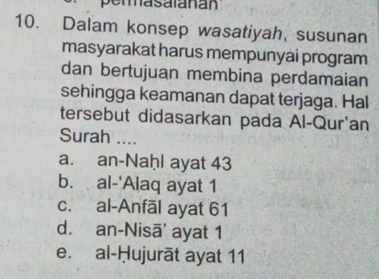 perasalanan
10. Dalam konsep wasatiyah, susunan
masyarakat harus mempunyai program
dan bertujuan membina perdamaian
sehingga keamanan dapat terjaga. Hal
tersebut didasarkan pada Al-Qur'an
Surah ....
a. an-Naḥl ayat 43
b. al-'Alaq ayat 1
c. al-Anfāl ayat 61
d. an-Nisā' ayat 1
e. al-Ḥujurāt ayat 11