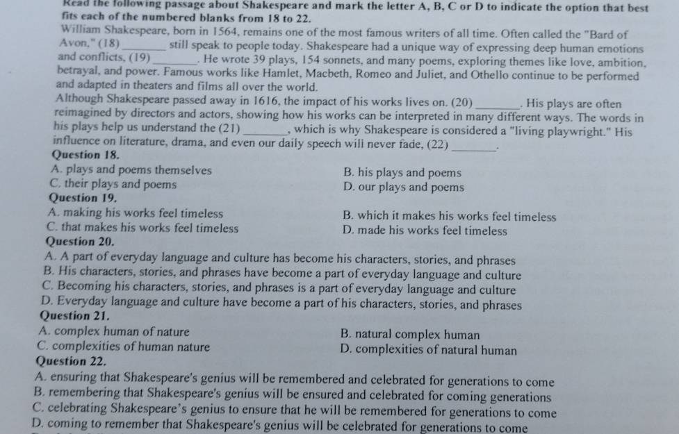 Read the following passage about Shakespeare and mark the letter A, B, C or D to indicate the option that best
fits each of the numbered blanks from 18 to 22.
William Shakespeare, born in 1564, remains one of the most famous writers of all time. Often called the "Bard of
Avon," (18) _still speak to people today. Shakespeare had a unique way of expressing deep human emotions
and conflicts, (19)_ . He wrote 39 plays, 154 sonnets, and many poems, exploring themes like love, ambition,
betrayal, and power. Famous works like Hamlet, Macbeth, Romeo and Juliet, and Othello continue to be performed
and adapted in theaters and films all over the world.
Although Shakespeare passed away in 1616, the impact of his works lives on. (20) _. His plays are often
reimagined by directors and actors, showing how his works can be interpreted in many different ways. The words in
his plays help us understand the (21) _, which is why Shakespeare is considered a "living playwright." His
influence on literature, drama, and even our daily speech will never fade, (22) _.
Question 18.
A. plays and poems themselves B. his plays and poems
C. their plays and poems D. our plays and poems
Question 19.
A. making his works feel timeless B. which it makes his works feel timeless
C. that makes his works feel timeless D. made his works feel timeless
Question 20.
A. A part of everyday language and culture has become his characters, stories, and phrases
B. His characters, stories, and phrases have become a part of everyday language and culture
C. Becoming his characters, stories, and phrases is a part of everyday language and culture
D. Everyday language and culture have become a part of his characters, stories, and phrases
Question 21.
A. complex human of nature B. natural complex human
C. complexities of human nature D. complexities of natural human
Question 22.
A. ensuring that Shakespeare's genius will be remembered and celebrated for generations to come
B. remembering that Shakespeare's genius will be ensured and celebrated for coming generations
C. celebrating Shakespeare’s genius to ensure that he will be remembered for generations to come
D. coming to remember that Shakespeare's genius will be celebrated for generations to come