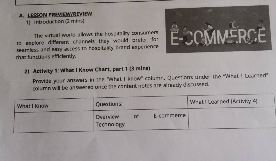 LESSON PREVIEW/REVIEW 
1) Introduction (2 mins) 
The virtual world allows the hospitality consumer 
to explore different channels they would prefer fo 
seamless and easy access to hospitality brand experienc 
that functions efficiently. 
2) Activity 1: What I Know Chart, part 1 (3 mins) 
Provide your answers in the “What I know” column. Questions under the “What I Learned” 
column will be answered once the content notes are already discussed.