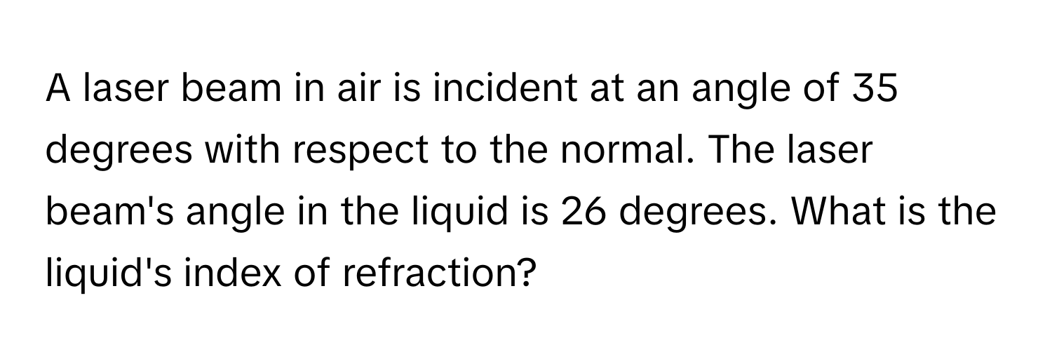 A laser beam in air is incident at an angle of 35 degrees with respect to the normal. The laser beam's angle in the liquid is 26 degrees. What is the liquid's index of refraction?