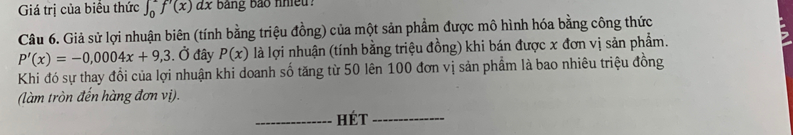 Giá trị của biểu thức ∈t _0^2f'(x)dx bang bảo nhieu? 
Câu 6. Giả sử lợi nhuận biên (tính bằng triệu đồng) của một sản phẩm được mô hình hóa bằng công thức
P'(x)=-0,0004x+9,3. Ở đây P(x) là lợi nhuận (tính bằng triệu đồng) khi bán được x đơn vị sản phẩm. 
Khi đó sự thay đổi của lợi nhuận khi doanh số tăng từ 50 lên 100 đơn vị sản phẩm là bao nhiêu triệu đồng 
(làm tròn đến hàng đơn vị). 
_Hét_