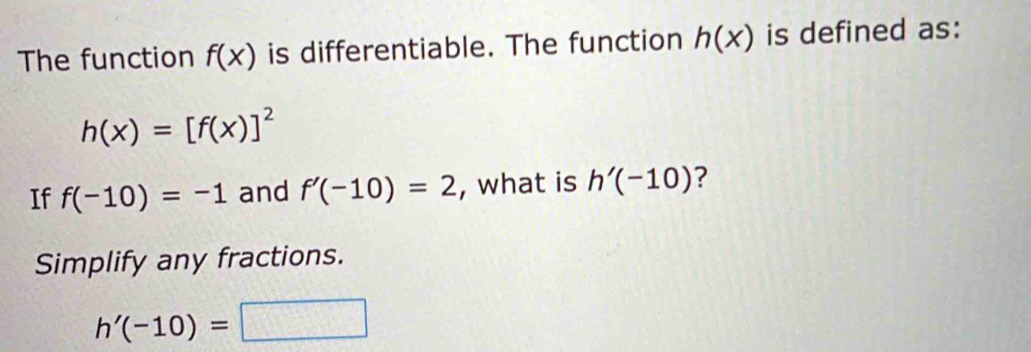 The function f(x) is differentiable. The function h(x) is defined as:
h(x)=[f(x)]^2
If f(-10)=-1 and f'(-10)=2 , what is h'(-10) ? 
Simplify any fractions.
h'(-10)=