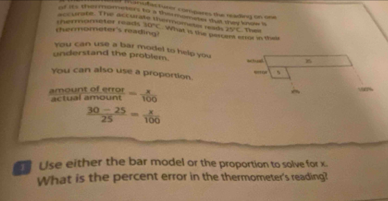 manufacturer compares the reading on one 
of its thermometers to a thermometer that tey know is 
accurate. The accurate thermometer rad 
thermometer's reading? 25°C. Their 
thermometer reads 30°C. What is the percent error in their 
You can use a bar model to help you 
understand the problem. actual 15
5 
You can also use a proportion. 
amoun  toferror/amount = x/100 
100%
actual
 (30-25)/25 = x/100 
Use either the bar model or the proportion to solve for x. 
What is the percent error in the thermometer's reading?