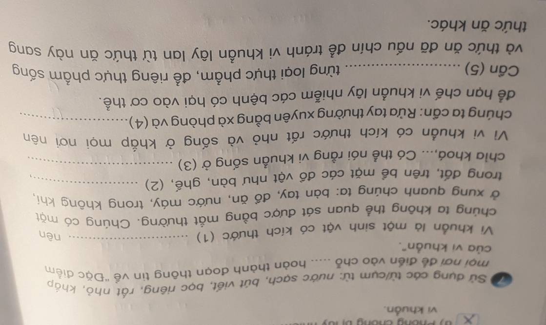 vi khuẩn. 
Cộ Sử dụng các từ/cụm từ: nước sạch, bút viết, bọc riêng, rất nhỏ, khắp 
mội nơi để điển vào chỗ ..... hoàn thành đoạn thông tin về ''Đặc điểm 
của vị khuẩn". 
Vi khuẩn là một sinh vật có kích thước (1)_ 
nên 
chúng ta không thể quan sát được bằng mắt thường. Chúng có mặt 
ở xung quanh chúng ta: bàn tay, đồ ăn, nước máy, trong không khí, 
trong đất, trên bề mặt các đồ vật như bàn, ghế, (2)_ 
chia khoá,... Có thể nói rằng vi khuẩn sống ở (3)_ 
Vì vi khuẩn có kích thước rất nhỏ và sống ở khắp mọi nơi nên 
chúng ta cần: Rửa tay thường xuyên bằng xà phòng và (4)_ 
để hạn chế vi khuẩn lây nhiễm các bệnh có hại vào cơ thể. 
Cần (5) _từng loại thực phẩm, để riêng thực phẩm sống 
và thức ăn đã nấu chín để tránh vi khuẩn lây lan từ thức ăn này sang 
thức ăn khác.