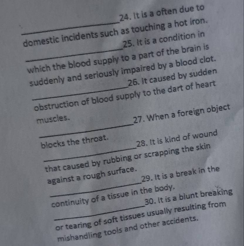 It is a often due to 
_domestic incidents such as touching a hot iron. 
25. It is a condition in 
_which the blood supply to a part of the brain is 
suddenly and seriously impaired by a blood clot. 
26. It caused by sudden 
_obstruction of blood supply to the dart of heart 
_ 
muscles. 
27. When a foreign object 
28. It is kind of wound 
blocks the throat. 
_that caused by rubbing or scrapping the skin 
_ 
29. It is a break in the 
against a rough surface. 
continuity of a tissue in the body. 
30. It is a blunt breaking 
_or tearing of soft tissues usually resulting from 
mishandling tools and other accidents.