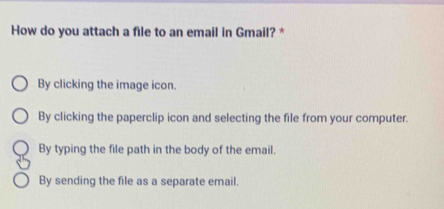 How do you attach a file to an email in Gmail? *
By clicking the image icon.
By clicking the paperclip icon and selecting the file from your computer.
By typing the file path in the body of the email.
By sending the file as a separate email.