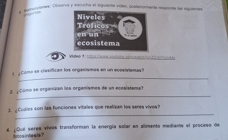 # Instrucciones: Observa y escucha el siguiente video, posterormente responde las siguientes 
preguntas 
Wideo 1: https://www.voutube.cor/watch?v=ZZrj07iUmMs 
_ 
1. ¿Cómo se clasifican los organismos en un ecosistemas? 
_ 
2. ¿Cómo se organizan los organismos de un ecosistema? 
_ 
3. ¿Cuáles son las funciones vitales que realizan los seres vivos? 
4. ¿Qué seres vivos transforman la energía solar en alimento mediante el proceso de 
fotosintesis?