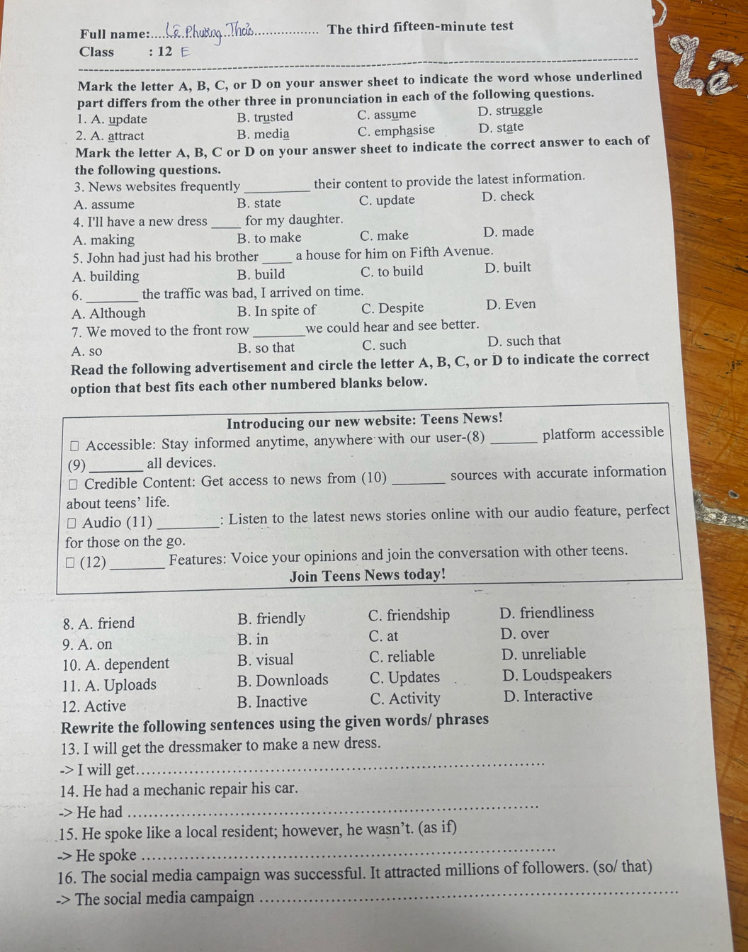 Full name: _The third fifteen-minute test
Class : 12 E
_
Mark the letter A, B, C, or D on your answer sheet to indicate the word whose underlined
part differs from the other three in pronunciation in each of the following questions.
1. A. update B. trusted C. assume D. struggle
2. A. attract B. media C. emphasise D. state
Mark the letter A, B, C or D on your answer sheet to indicate the correct answer to each of
the following questions.
3. News websites frequently _their content to provide the latest information.
A. assume B. state C. update D. check
_
4. I'll have a new dress for my daughter.
A. making B. to make C. make D. made
5. John had just had his brother _a house for him on Fifth Avenue.
A. building B. build C. to build D. built
6. the traffic was bad, I arrived on time.
A. Although B. In spite of C. Despite D. Even
7. We moved to the front row _we could hear and see better.
A. so B. so that C. such D. such that
Read the following advertisement and circle the letter A, B, C, or D to indicate the correct
option that best fits each other numbered blanks below.
Introducing our new website: Teens News!
Accessible: Stay informed anytime, anywhere with our user-(8) _platform accessible
(9)_ all devices.
Credible Content: Get access to news from (10) _sources with accurate information
about teens’ life.
# Audio (11) _: Listen to the latest news stories online with our audio feature, perfect
for those on the go.
□ (12) _Features: Voice your opinions and join the conversation with other teens.
Join Teens News today!
8. A. friend B. friendly C. friendship D. friendliness
9. A. on B. in C. at D. over
10. A. dependent B. visual C. reliable D. unreliable
11. A. Uploads B. Downloads C. Updates D. Loudspeakers
12. Active B. Inactive C. Activity D. Interactive
Rewrite the following sentences using the given words/ phrases
_
13. I will get the dressmaker to make a new dress.
-> I will get
_
14. He had a mechanic repair his car.
-> He had
_
15. He spoke like a local resident; however, he wasn’t. (as if)
-> He spoke
_
16. The social media campaign was successful. It attracted millions of followers. (so/ that)
-> The social media campaign