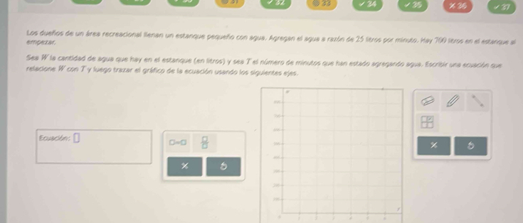 24 35 % 35 4 37
Los dueños de un área recreacional llenan un estanque pequeño con agua. Agregan el agua a razón de 25 litros por minuto. Hay 700 ltros en el estanque al 
empetar 
Sea W la cantidad de agua que hay en el estanque (en litros) y sea T el número de minutos que han estado agregando agua. Escribir una ecuación que 
relacione W con T y luego trazar el gráfico de la ecuación usando los siguientes ejes. 
Ecuación: □
□ =□  □ /□  
%
% 8
4