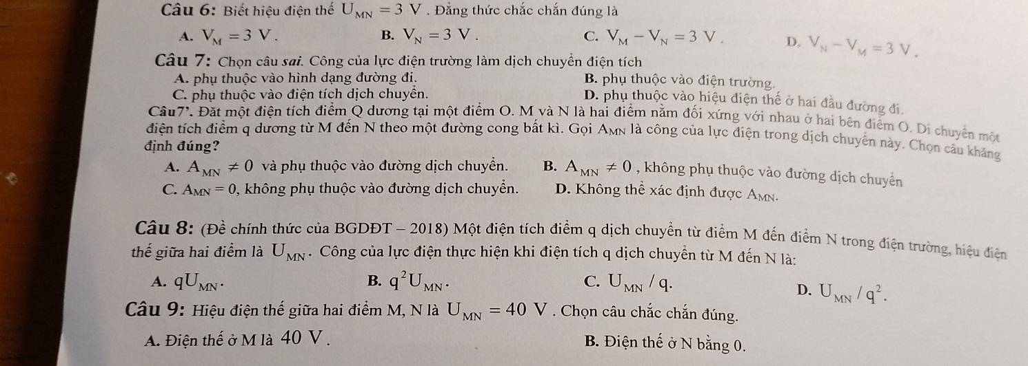 Biết hiệu điện thế U_MN=3V. Đẳng thức chắc chắn đúng là
A. V_M=3V. B. V_N=3V. C. V_M-V_N=3V. D. V_N-V_M=3V_.
Câu 7: Chọn câu sai. Công của lực điện trường làm dịch chuyển điện tích
A. phụ thuộc vào hình dạng đường đi. B. phụ thuộc vào điện trường.
C. phụ thuộc vào điện tích dịch chuyển.
D. phụ thuộc vào hiệu điện thế ở hai đầu đường đi.
Câu 7'. Đặt một điện tích điểm Q dương tại một điểm O. M và N là hai điểm nằm đối xứng với nhau ở hai bên điểm O. Di chuyên một
điện tích điểm q dương từ M đến N theo một đường cong bất kì. Gọi AMn là công của lực điện trong dịch chuyển này. Chọn câu kháng
định đúng?
A. A_MN!= 0 và phụ thuộc vào đường dịch chuyển. B. A_MN!= 0 , không phụ thuộc vào đường dịch chuyền
C. A_MN=0 0, không phụ thuộc vào đường dịch chuyển. D. Không thể xác định được Amn.
Câu 8: (Đề chính thức của BGDĐT - 2018) Một điện tích điểm q dịch chuyển từ điểm M đến điểm N trong điện trường, hiệu điện
thế giữa hai điểm là U_MN. Công của lực điện thực hiện khi điện tích q dịch chuyển từ M đến N là:
A. qU_MN. B. q^2U_MN. C. U_MN/q.
D. U_MN/q^2.
Câu 9: Hiệu điện thế giữa hai điểm M, N là U_MN=40V. Chọn câu chắc chắn đúng.
A. Điện thế ở M là 40 V .
B. Điện thế ở N bằng 0.