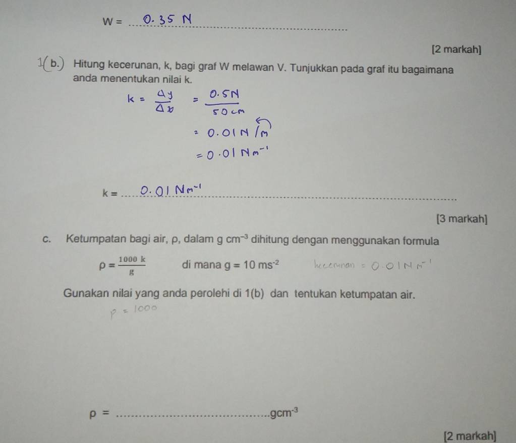 W= _ n 
[2 markah] 
1(b.) Hitung kecerunan, k, bagi graf W melawan V. Tunjukkan pada graf itu bagaimana 
anda menentukan nilai k.
k= _ 
[3 markah] 
c. Ketumpatan bagi air, p, dalam gcm^(-3) dihitung dengan menggunakan formula
rho = 1000k/g  di mana g=10ms^(-2)
Gunakan nilai yang anda perolehi di 1(b) dan tentukan ketumpatan air. 
_ rho =
gcm^(-3)
[2 markah]