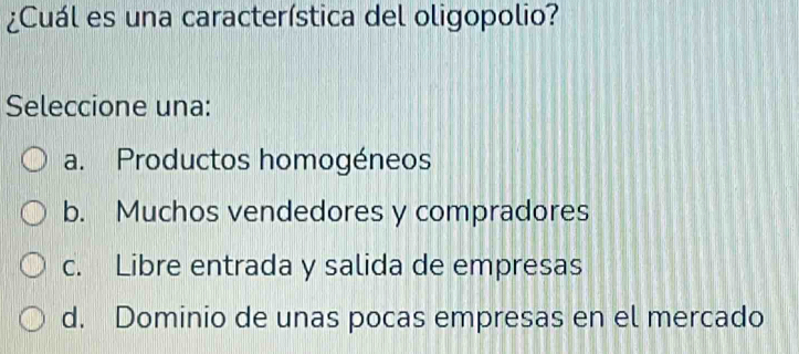 ¿Cuál es una característica del oligopolio?
Seleccione una:
a. Productos homogéneos
b. Muchos vendedores y compradores
c. Libre entrada y salida de empresas
d. Dominio de unas pocas empresas en el mercado