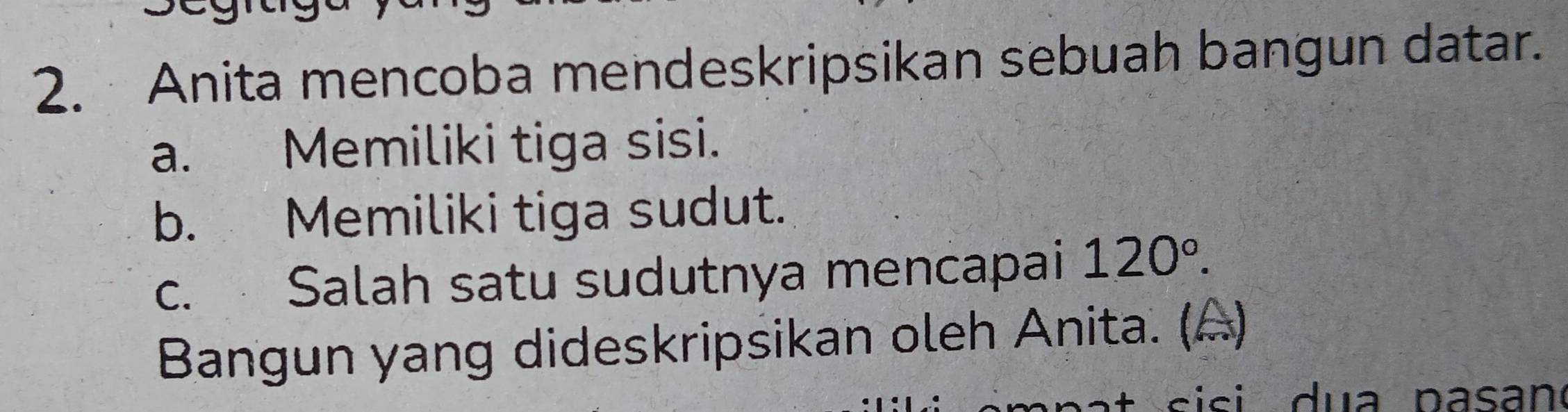 Anita mencoba mendeskripsikan sebuah bangun datar. 
a. Memiliki tiga sisi. 
b. Memiliki tiga sudut. 
c. Salah satu sudutnya mencapai 120°. 
Bangun yang dideskripsikan oleh Anita. (A) 
si si d u a pasan