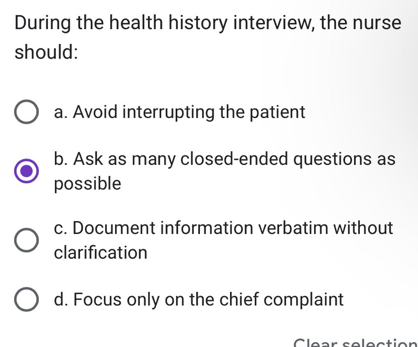 During the health history interview, the nurse
should:
a. Avoid interrupting the patient
b. Ask as many closed-ended questions as
possible
c. Document information verbatim without
clarification
d. Focus only on the chief complaint
Clear selection