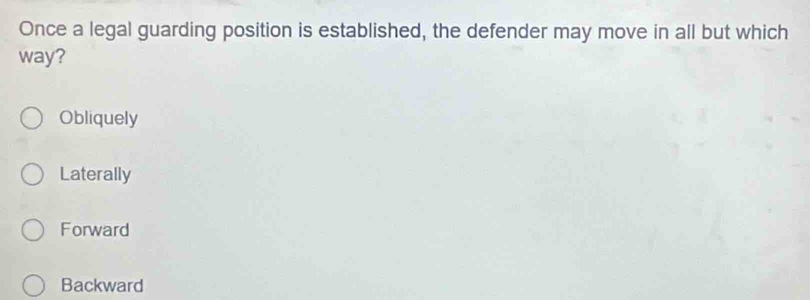 Once a legal guarding position is established, the defender may move in all but which
way?
Obliquely
Laterally
Forward
Backward