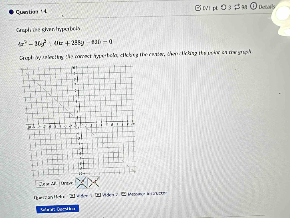 [ 0/1 pt つ 3 $ 98 ① Details 
Graph the given hyperbola
4x^2-36y^2+40x+288y-620=0
Graph by selecting the correct hyperbola, clicking the center, then clicking the point on the graph. 
Clear All Draw: 
Question Help: Video 1 Video 2 Message instructor 
Submit Question