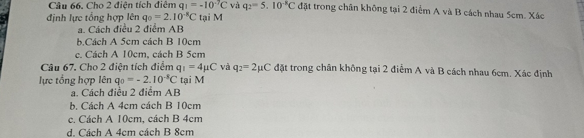 Cho 2 điện tích điểm q_1=-10^(-7)C và q_2=5.10^(-8)C đặt trong chân không tại 2 điểm A và B cách nhau 5cm. Xác
định lực tổng hợp lên q_0=2.10^(-8)C tại M
a. Cách điều 2 điểm AB
b.Cách A 5cm cách B 10cm
c. Cách A 10cm, cách B 5cm
Câu 67. Cho 2 điện tích điểm q_1=4mu C và q_2=2mu C đặt trong chân không tại 2 điểm A và B cách nhau 6cm. Xác định
lực tổng hợp lên q_0=-2.10^(-8)C tại M
a. Cách điều 2 điểm AB
b. Cách A 4cm cách B 10cm
c. Cách A 10cm, cách B 4cm
d. Cách A 4cm cách B 8cm