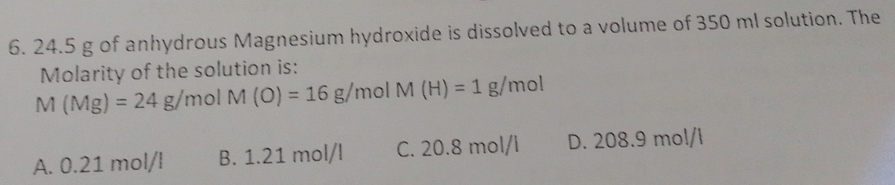 24.5 g of anhydrous Magnesium hydroxide is dissolved to a volume of 350 ml solution. The
Molarity of the solution is:
M(Mg)=24g/molM(O)=16g/molM(H)=1g/mol
A. 0.21 mol/l B. 1.21 mol/l C. 20.8 mol/l D. 208.9 mol/l