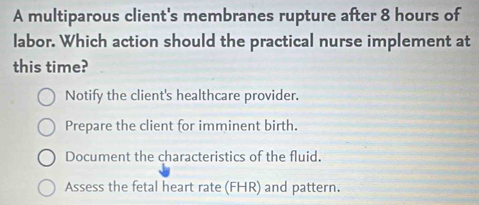 A multiparous client's membranes rupture after 8 hours of
labor. Which action should the practical nurse implement at
this time?
Notify the client's healthcare provider.
Prepare the client for imminent birth.
Document the characteristics of the fluid.
Assess the fetal heart rate (FHR) and pattern.