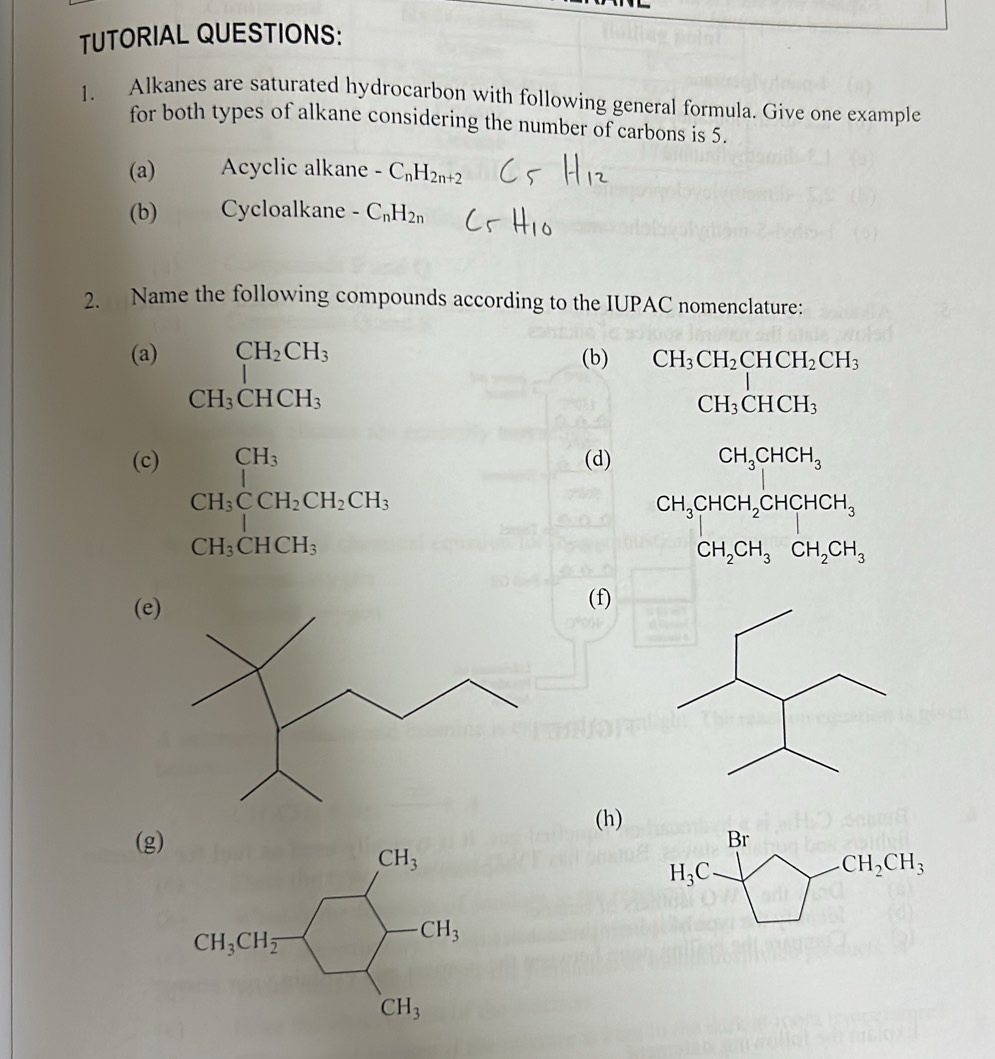 TUTORIAL QUESTIONS:
1. Alkanes are saturated hydrocarbon with following general formula. Give one example
for both types of alkane considering the number of carbons is 5.
(a) Acyclic alkane -C_nH_2n+2
(b) Cycloalkane -C_nH_2n
2. Name the following compounds according to the IUPAC nomenclature:
(a) _1CH_2CH_3 (b) CH_3CH_2CHCH_2CH_3
CH_3CHCH_3
CH_3CHCH_3
(c) beginarrayr CH_3 CH_3CCH_2CH_2CH_3endarray
(d) CH_3CHCH_3
CH_3CHCH_2CHCH_3
CH_3CHCH_3
CH_2CH_3CH_2CH_3
(e
(f)
(h)
(g)