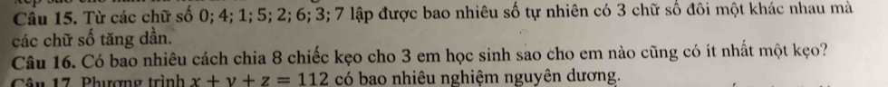 Cầu 15. Từ các chữ số 0; 4; 1; 5; 2; 6; 3; 7 lập được bao nhiêu số tự nhiên có 3 chữ số đôi một khác nhau mà 
các chữ số tăng dần. 
Câu 16. Có bao nhiêu cách chia 8 chiếc kẹo cho 3 em học sinh sao cho em nào cũng có ít nhất một kẹo? 
Câu 17. Phượng trình x+y+z=112 có bao nhiêu nghiệm nguyên dương.