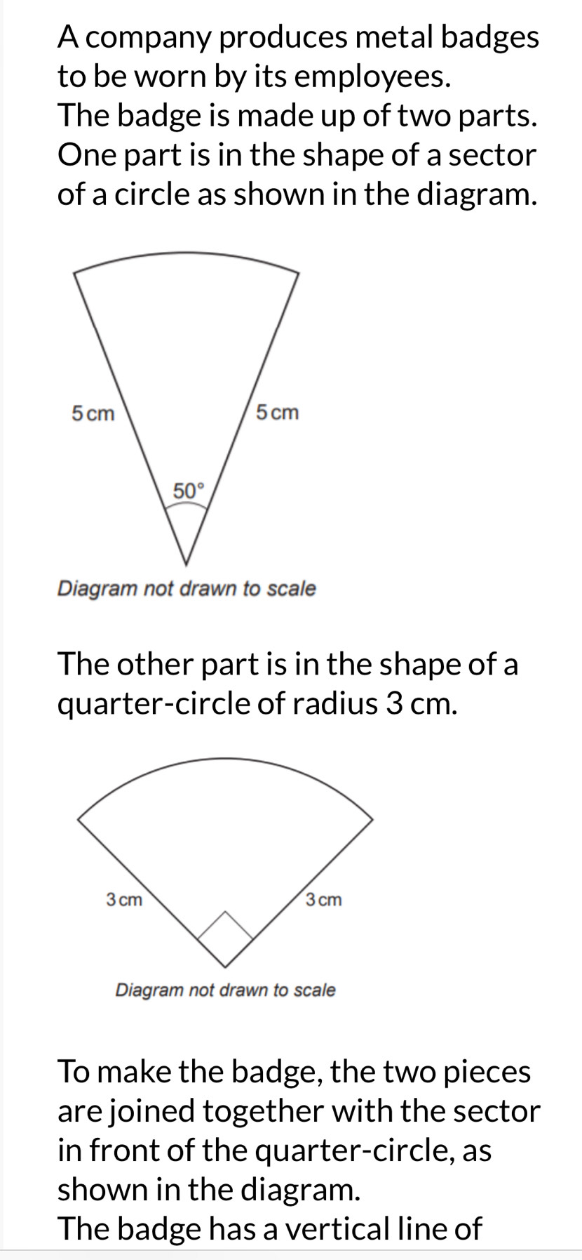 A company produces metal badges
to be worn by its employees.
The badge is made up of two parts.
One part is in the shape of a sector
of a circle as shown in the diagram.
Diagram not drawn to scale
The other part is in the shape of a
quarter-circle of radius 3 cm.
Diagram not drawn to scale
To make the badge, the two pieces
are joined together with the sector
in front of the quarter-circle, as
shown in the diagram.
The badge has a vertical line of