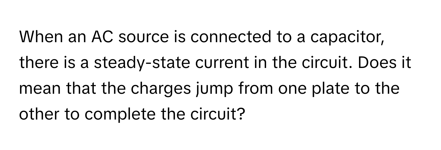 When an AC source is connected to a capacitor, there is a steady-state current in the circuit. Does it mean that the charges jump from one plate to the other to complete the circuit?